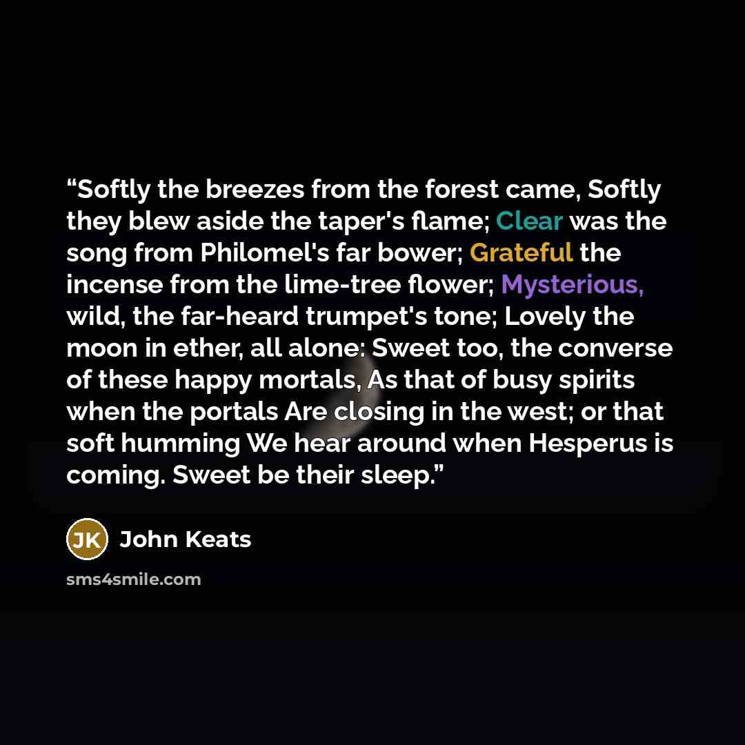 “Softly the breezes from the forest came, Softly they blew aside the taper's flame; Clear was the song from Philomel's far bower; Grateful the incense from the lime-tree flower; Mysterious, wild, the far-heard trumpet's tone; Lovely the moon in ether, all alone: Sweet too, the converse of these…” quote by John Keats