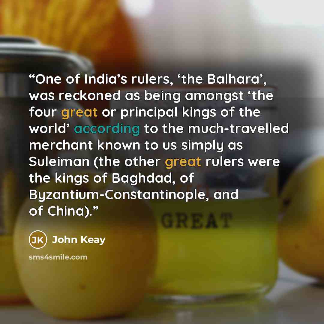 “One of India’s rulers, ‘the Balhara’, was reckoned as being amongst ‘the four great or principal kings of the world’ according to the much-travelled merchant known to us simply as Suleiman (the other great rulers were the kings of Baghdad, of Byzantium-Constantinople, and of China).” quote by John Keay