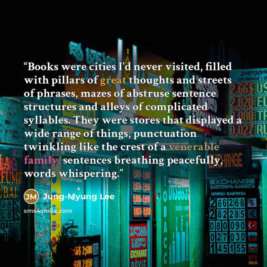 “Books were cities I'd never visited, filled with pillars of great thoughts and streets of phrases, mazes of abstruse sentence structures and alleys of complicated syllables. They were stores that displayed a wide range of things, punctuation twinkling like the crest of a venerable family…” quote by Jung-Myung Lee