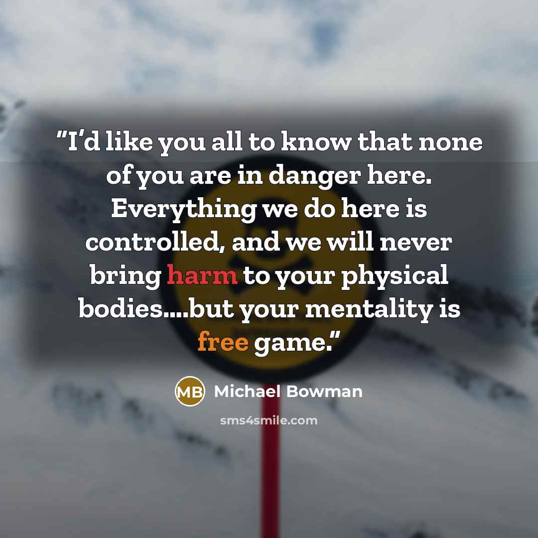 “I’d like you all to know that none of you are in danger here. Everything we do here is controlled, and we will never bring harm to your physical bodies….but your mentality is free game.” quote by Michael Bowman
