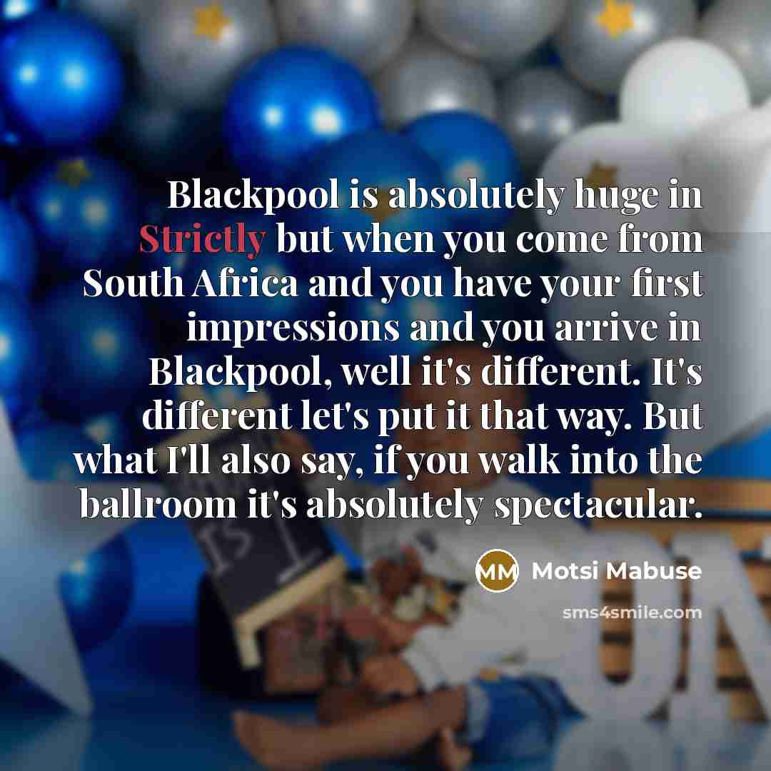 “Blackpool is absolutely huge in Strictly but when you come from South Africa and you have your first impressions and you arrive in Blackpool, well it's different. It's different let's put it that way. But what I'll also say, if you walk into the ballroom it's absolutely spectacular.” quote by Motsi Mabuse