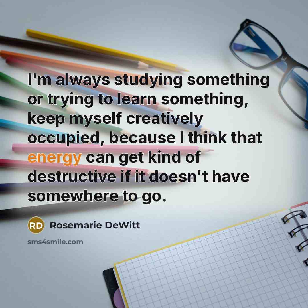 “I'm always studying something or trying to learn something, keep…” quote by Rosemarie DeWitt