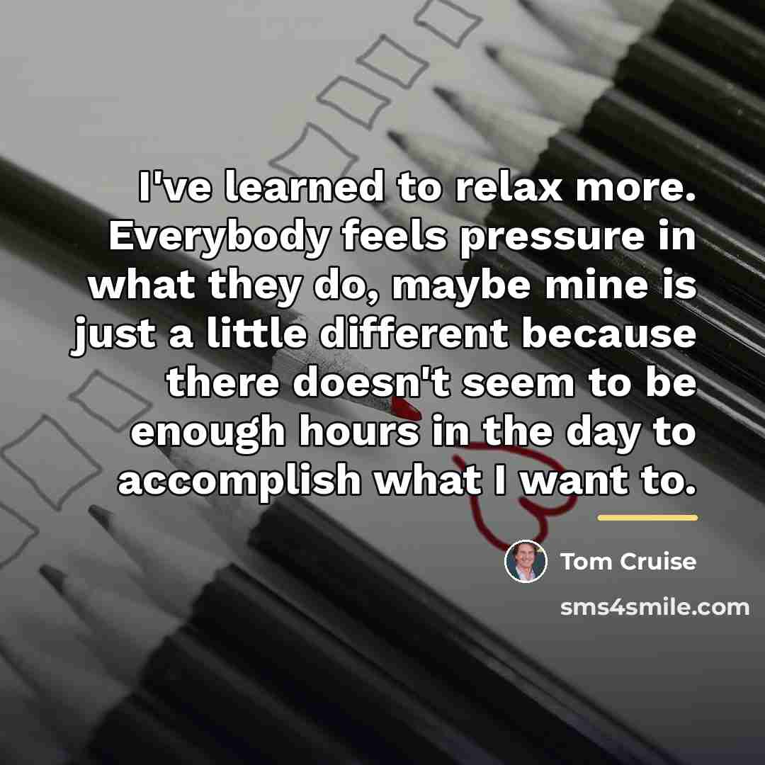 “I've learned to relax more. Everybody feels pressure in what…” quote by Tom Cruise
