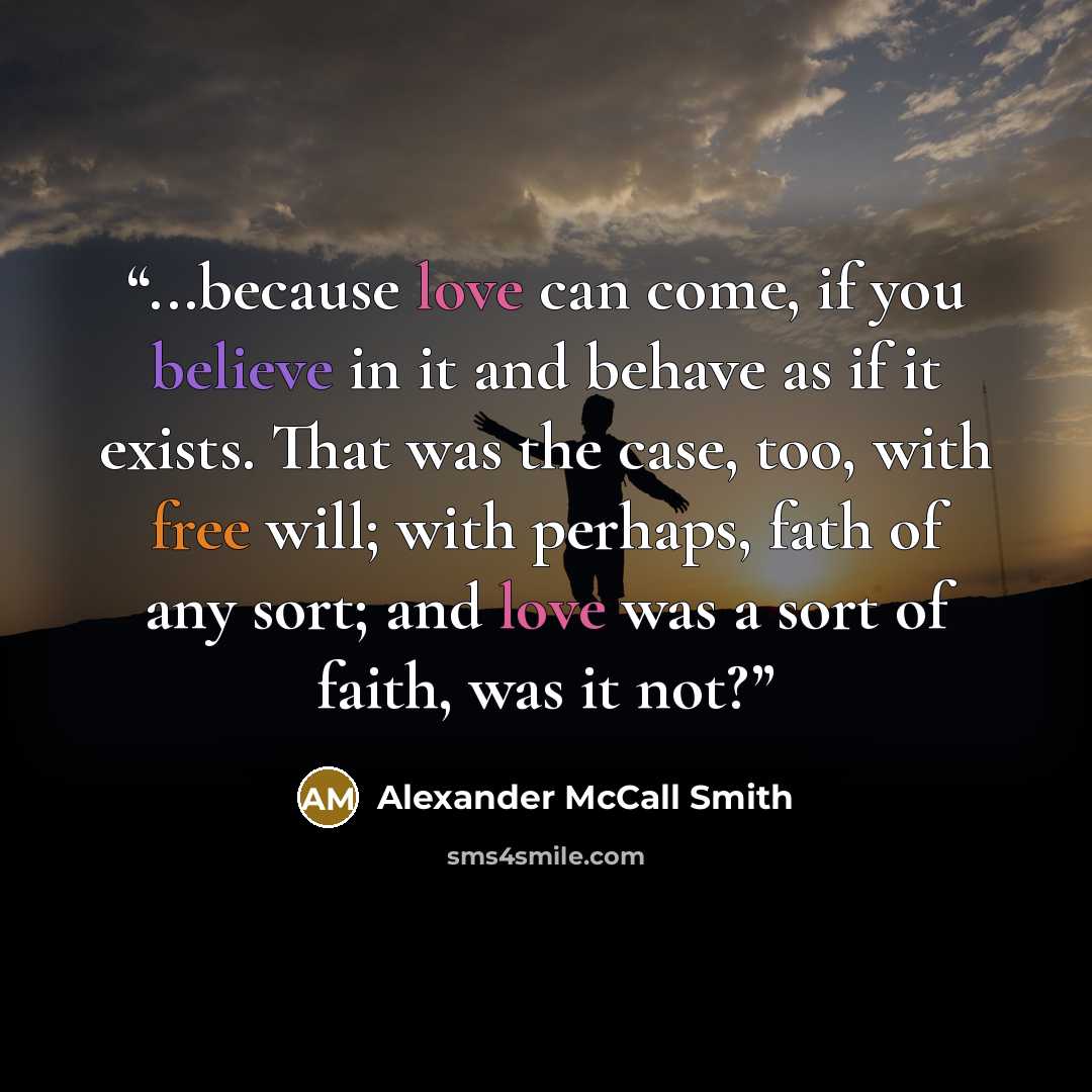 “...because love can come, if you believe in it and behave as if it exists. That was the case, too, with free will; with perhaps, fath of any sort; and love was a sort of faith, was it not?” quote by Alexander McCall Smith
