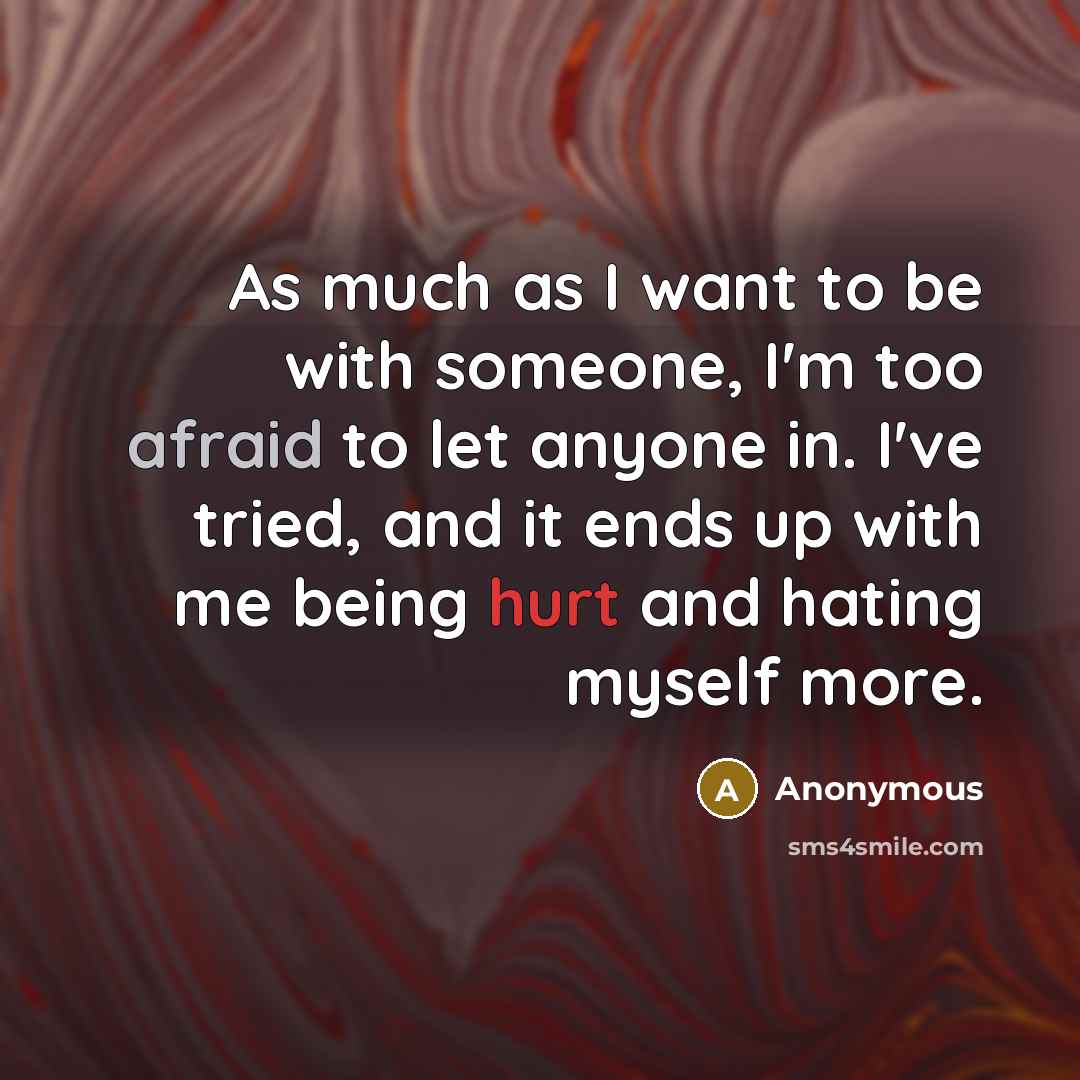 “As much as I want to be with someone, I'm too afraid to let anyone in. I've tried, and it ends up with me being hurt and hating myself more.” quote by Anonymous