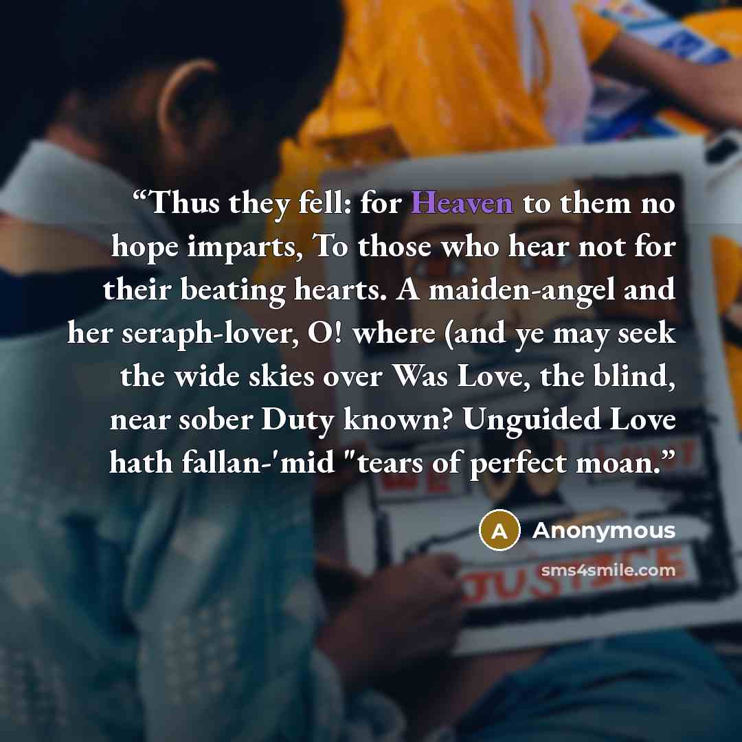 “Thus they fell: for Heaven to them no hope imparts, To those who hear not for their beating hearts. A maiden-angel and her seraph-lover, O! where (and ye may seek the wide skies over Was Love, the blind, near sober Duty known? Unguided Love hath fallan-'mid "tears of perfect moan.” quote by Anonymous