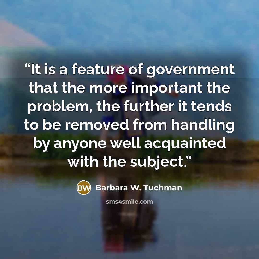 “It is a feature of government that the more important the problem, the further it tends to be removed from handling by anyone well acquainted with the subject.” quote by Barbara W. Tuchman
