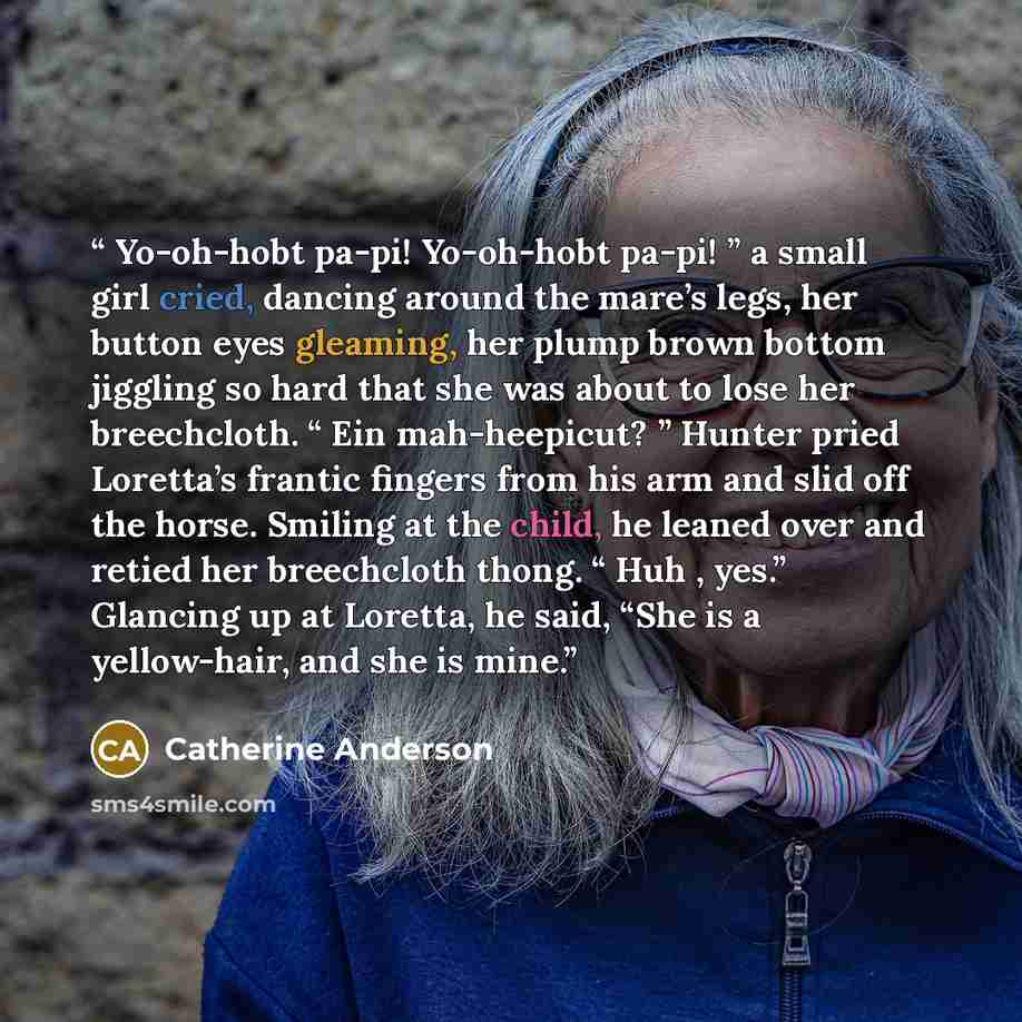 “Yo-oh-hobt pa-pi! Yo-oh-hobt pa-pi! ” a small girl cried, dancing around the mare’s legs, her button eyes gleaming, her plump brown bottom jiggling so hard that she was about to lose her breechcloth. “ Ein mah-heepicut? ” Hunter pried Loretta’s frantic fingers from his arm and slid off the horse…” quote by catherine anderson