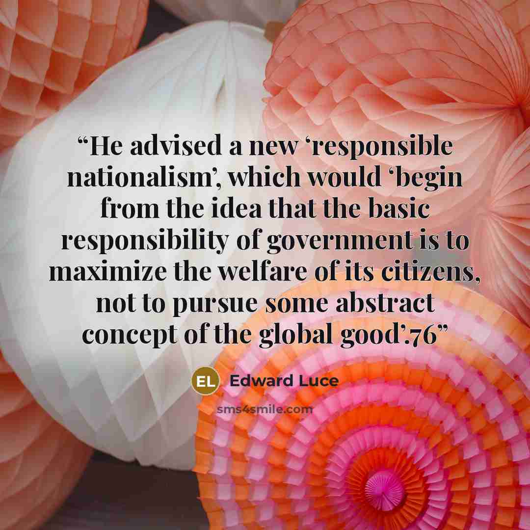 “He advised a new ‘responsible nationalism’, which would ‘begin from the idea that the basic responsibility of government is to maximize the welfare of its citizens, not to pursue some abstract concept of the global good’.76” quote by Edward Luce