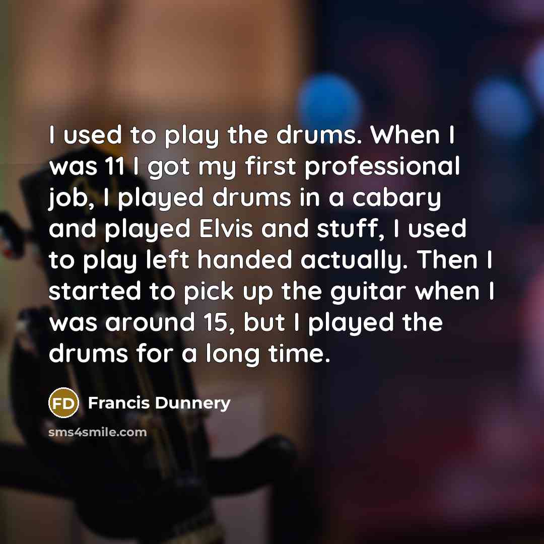 “I used to play the drums. When I was 11 I got my first professional job, I played drums in a cabary and played Elvis and stuff, I used to play left handed actually. Then I started to pick up the guitar when I was around 15, but I played the drums for a long time.” quote by Francis Dunnery