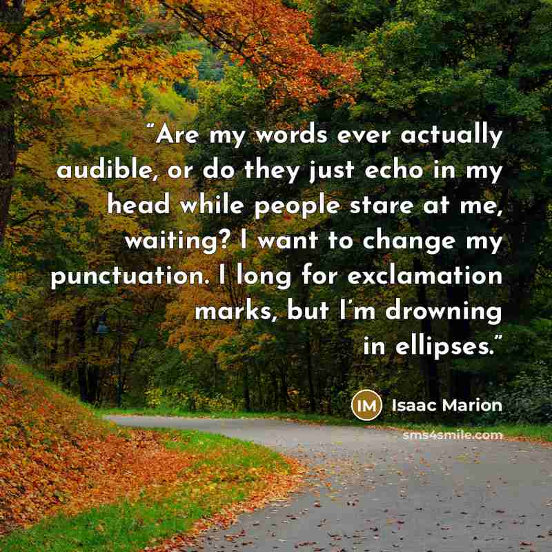 “Are my words ever actually audible, or do they just echo in my head while people stare at me, waiting? I want to change my punctuation. I long for exclamation marks, but I’m drowning in ellipses.” quote by Isaac Marion