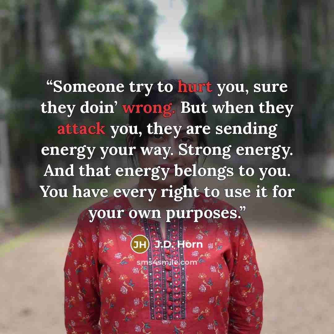 “Someone try to hurt you, sure they doin’ wrong. But when they attack you, they are sending energy your way. Strong energy. And that energy belongs to you. You have every right to use it for your own purposes.” quote by J.D. Horn