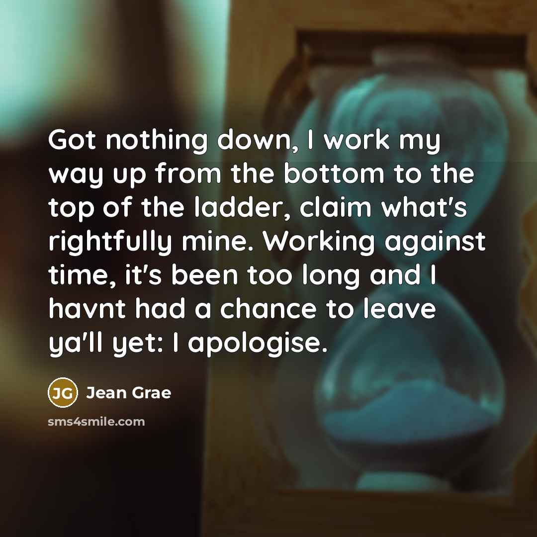 “Got nothing down, I work my way up from the bottom to the top of the ladder, claim what's rightfully mine. Working against time, it's been too long and I havnt had a chance to leave ya'll yet: I apologise.” quote by Jean Grae