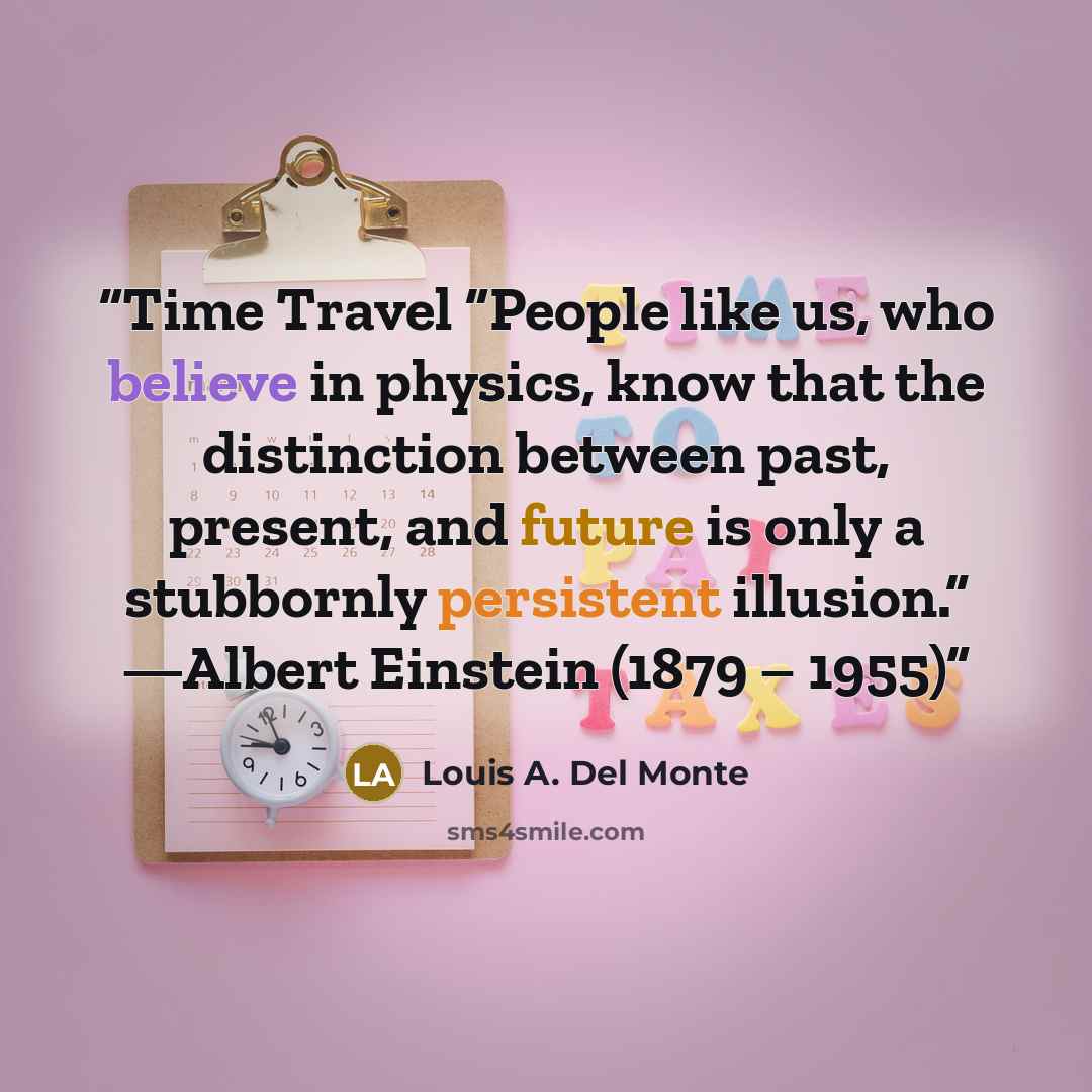 “Time Travel “People like us, who believe in physics, know that the distinction between past, present, and future is only a stubbornly persistent illusion.” —Albert Einstein (1879 – 1955)” quote by Louis A. Del Monte