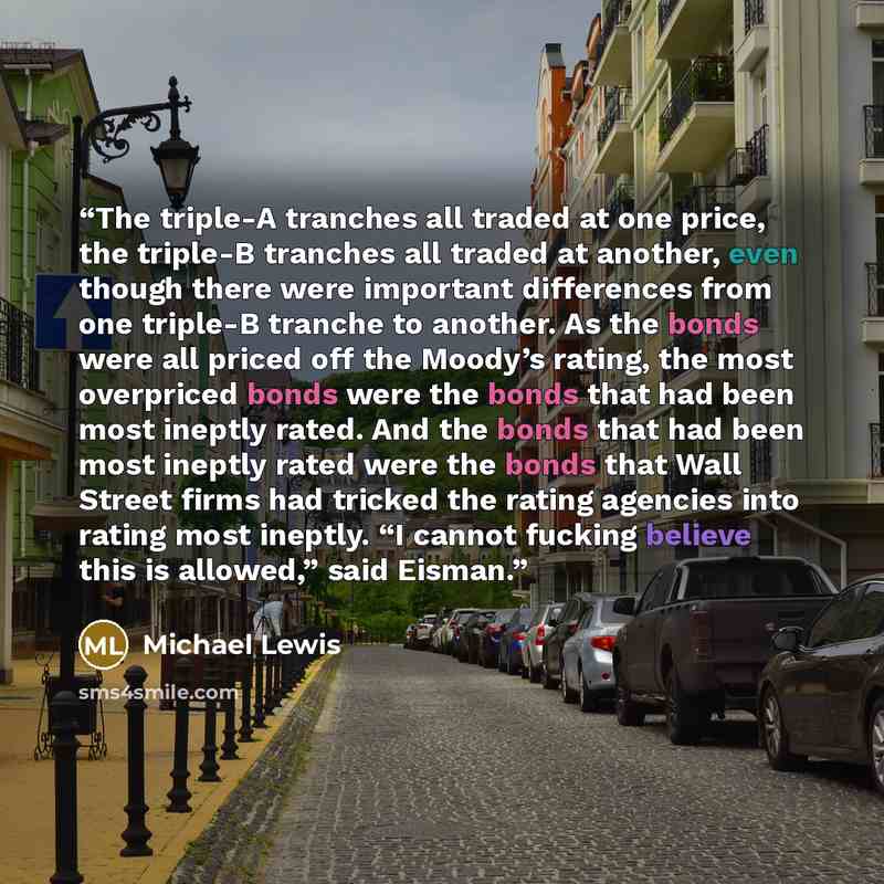 “The triple-A tranches all traded at one price, the triple-B tranches all traded at another, even though there were important differences from one triple-B tranche to another. As the bonds were all priced off the Moody’s rating, the most overpriced bonds were the bonds that had been most ineptly…” quote by Michael Lewis