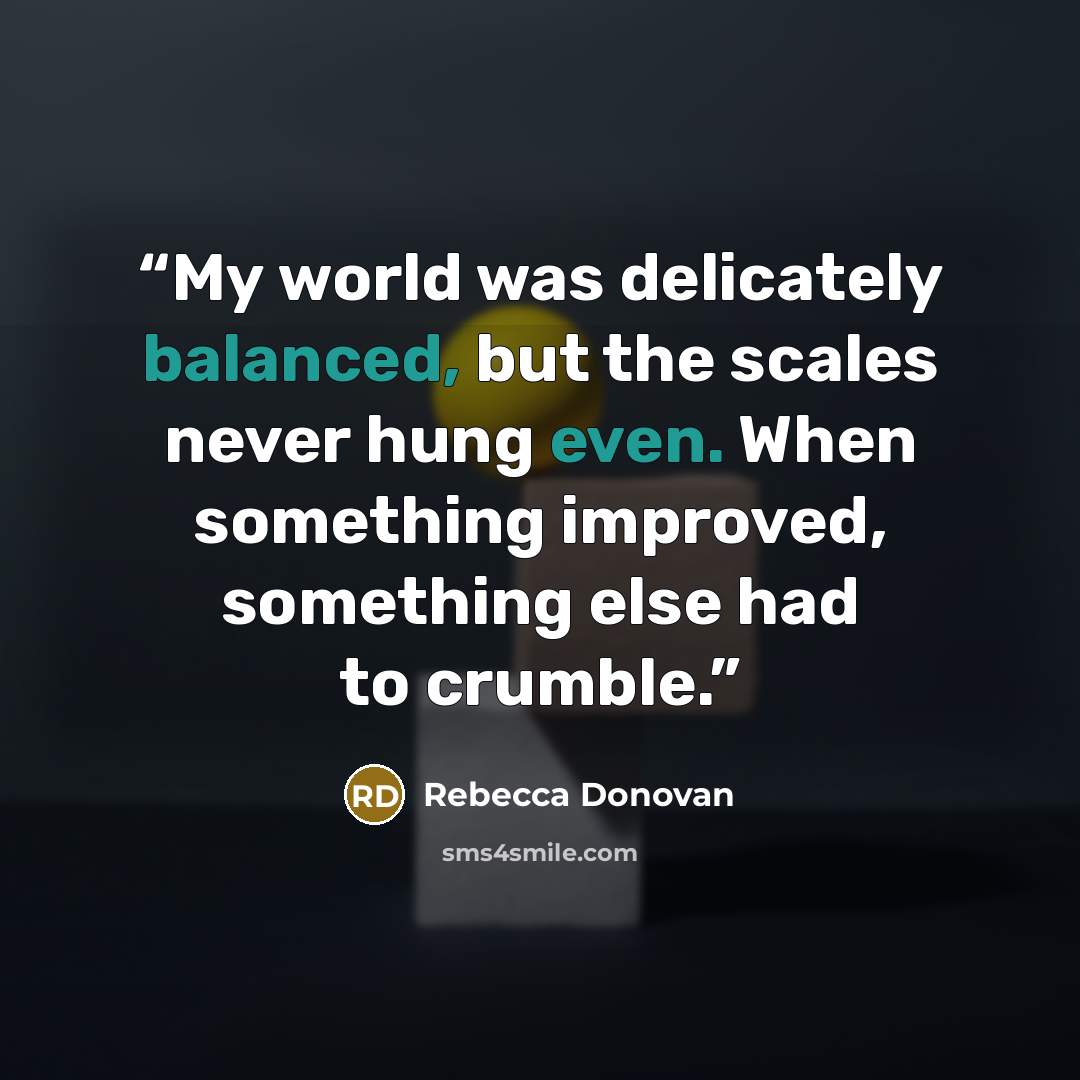 “My world was delicately balanced, but the scales never hung even. When something improved, something else had to crumble.” quote by Rebecca Donovan