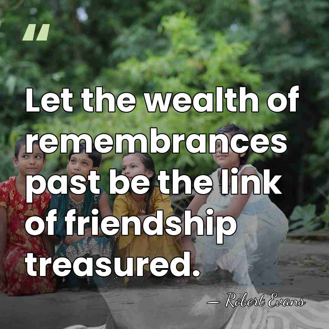Let the wealth of remembrances past be the link of friendship treasured. - Robert Evans