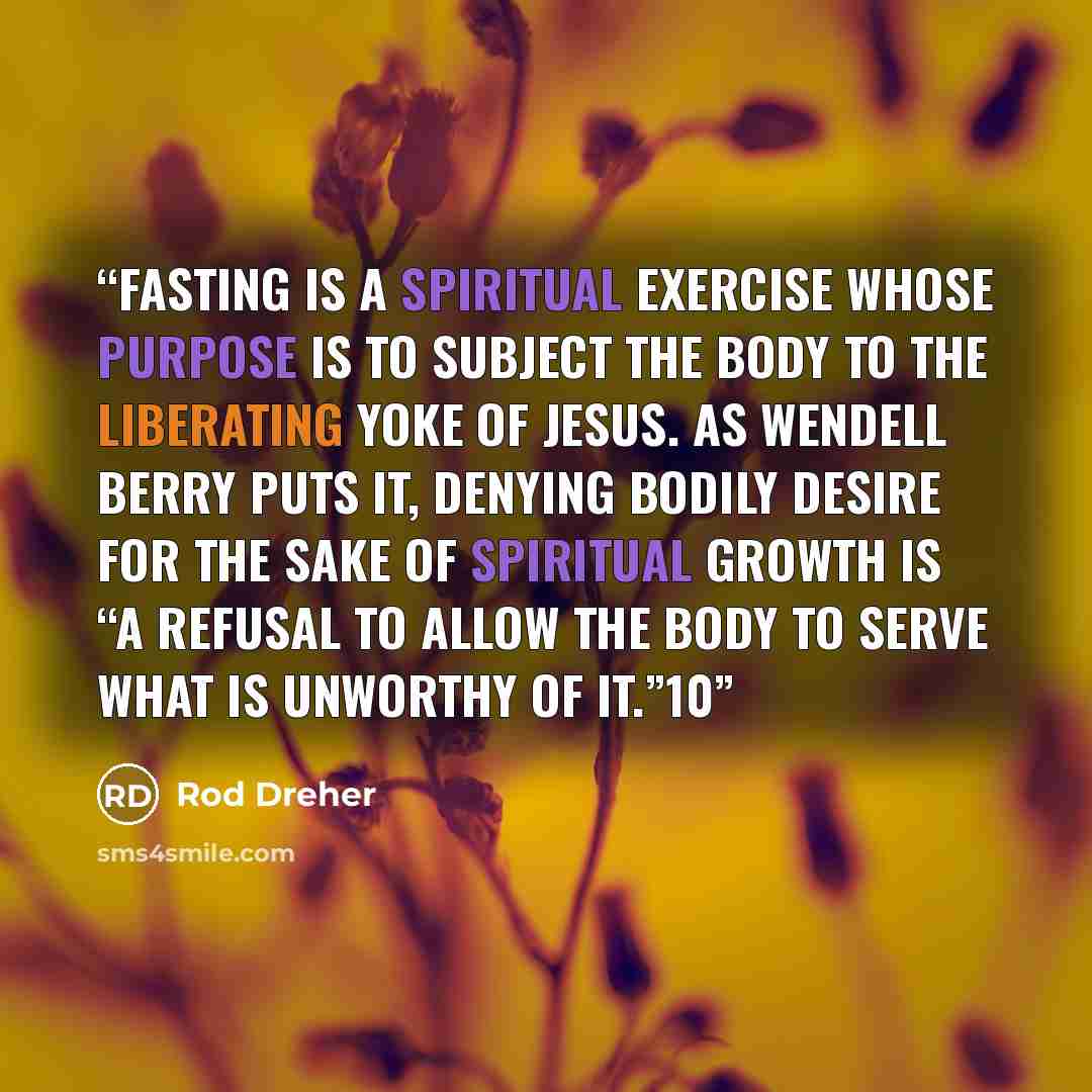 “Fasting is a spiritual exercise whose purpose is to subject the body to the liberating yoke of Jesus. As Wendell Berry puts it, denying bodily desire for the sake of spiritual growth is “a refusal to allow the body to serve what is unworthy of it.”10” quote by Rod Dreher