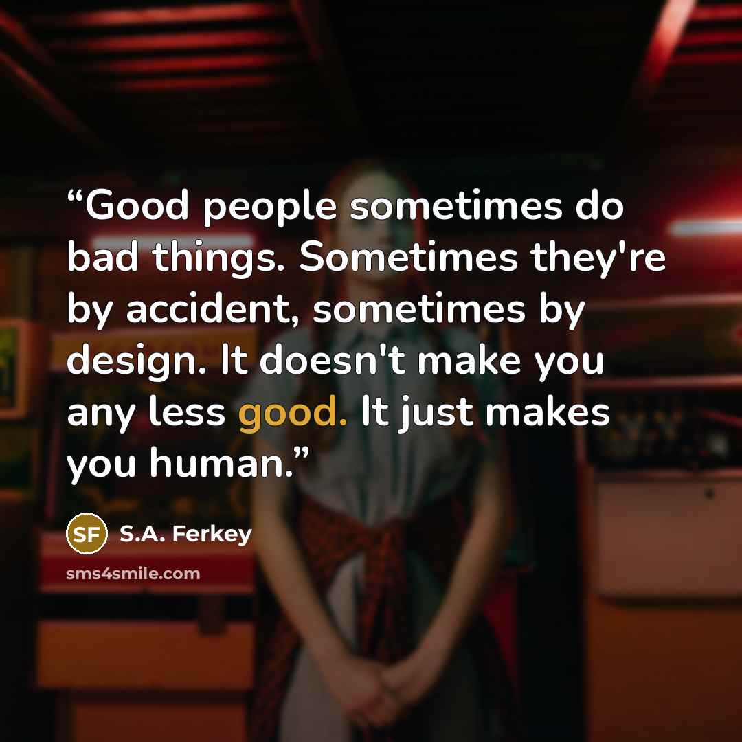 “Good people sometimes do bad things. Sometimes they're by accident, sometimes by design. It doesn't make you any less good. It just makes you human.” quote by S.A. Ferkey