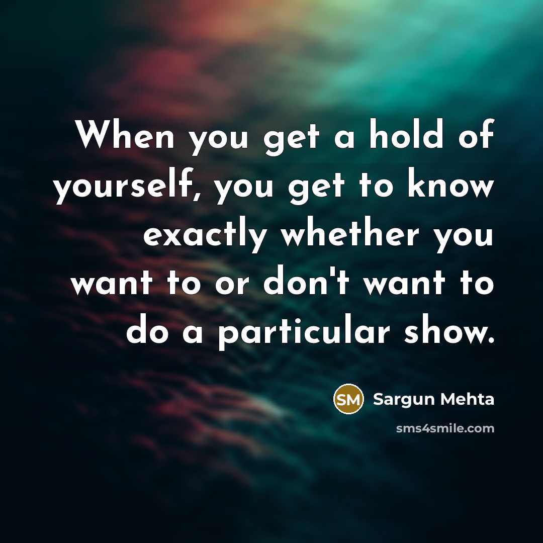 “When you get a hold of yourself, you get to know exactly whether you want to or don't want to do a particular show.” quote by Sargun Mehta