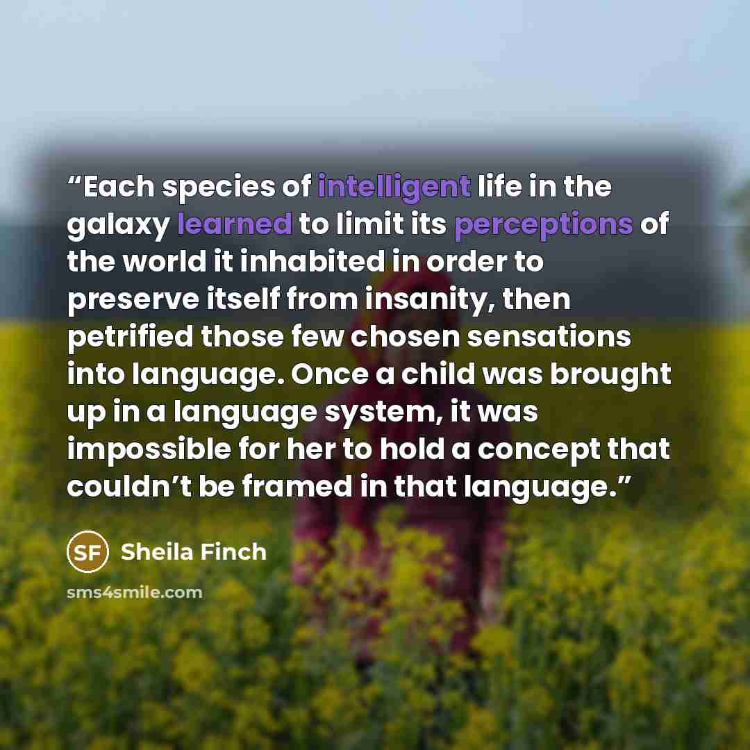 “Each species of intelligent life in the galaxy learned to limit its perceptions of the world it inhabited in order to preserve itself from insanity, then petrified those few chosen sensations into language. Once a child was brought up in a language system, it was impossible for her to hold a…” quote by Sheila Finch