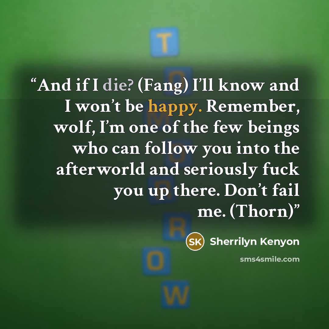 “And if I die? (Fang) I’ll know and I won’t be happy. Remember, wolf, I’m one of the few beings who can follow you into the afterworld and seriously fuck you up there. Don’t fail me. (Thorn)” quote by Sherrilyn Kenyon