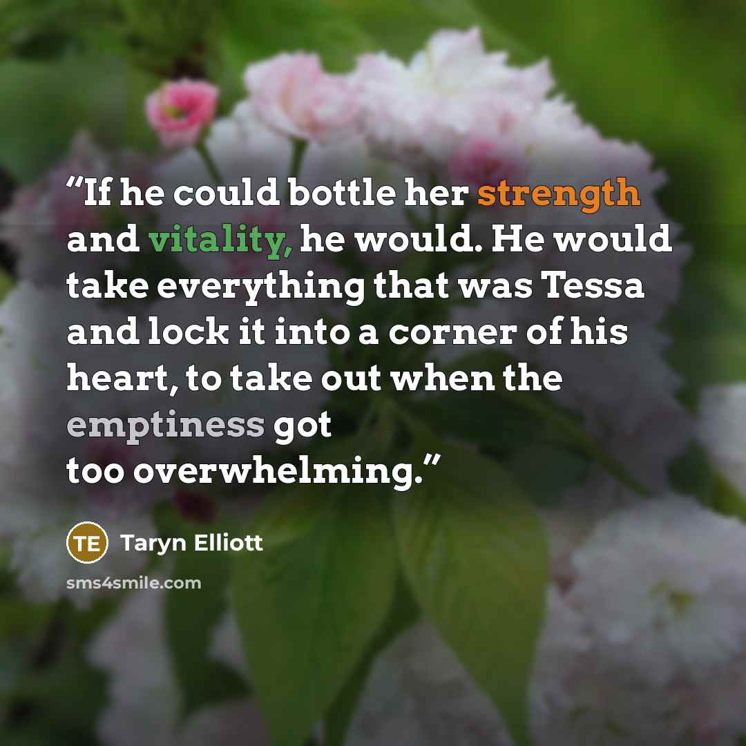 “If he could bottle her strength and vitality, he would. He would take everything that was Tessa and lock it into a corner of his heart, to take out when the emptiness got too overwhelming.” quote by Taryn Elliott
