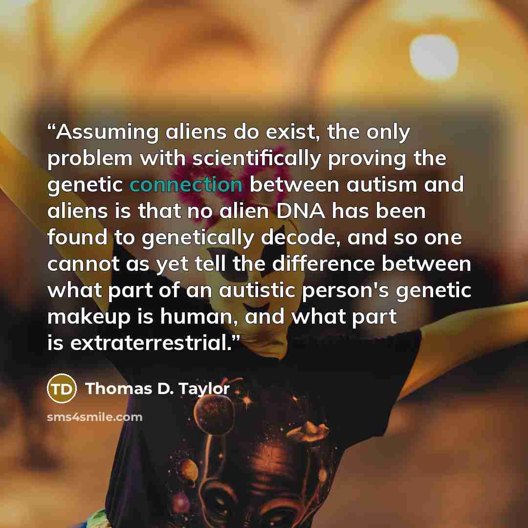 “Assuming aliens do exist, the only problem with scientifically proving the genetic connection between autism and aliens is that no alien DNA has been found to genetically decode, and so one cannot as yet tell the difference between what part of an autistic person's genetic makeup is human, and…” quote by Thomas D. Taylor