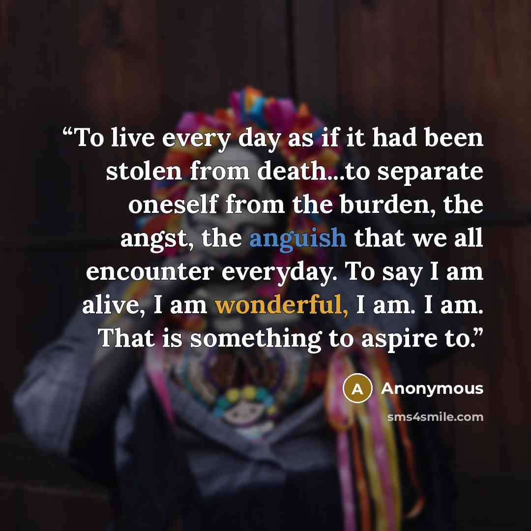 “To live every day as if it had been stolen from death...to separate oneself from the burden, the angst, the anguish that we all encounter everyday. To say I am alive, I am wonderful, I am. I am. That is something to aspire to.” quote by Anonymous