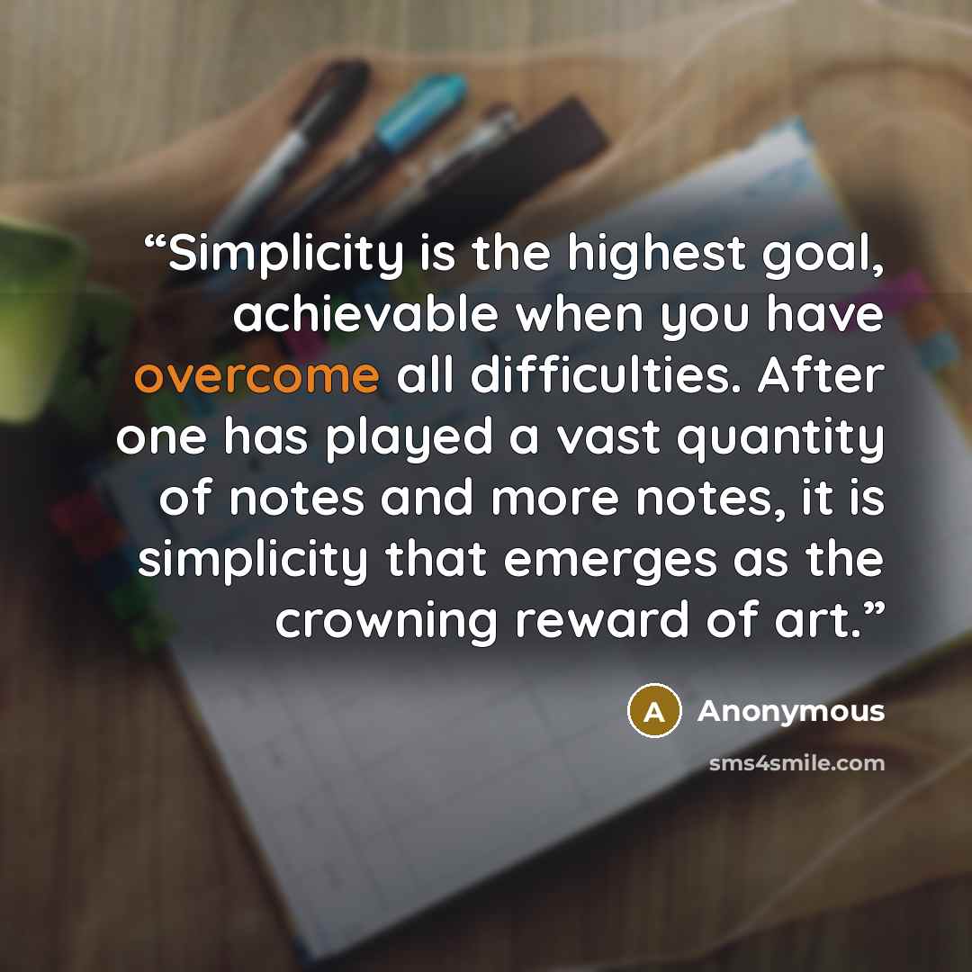 “Simplicity is the highest goal, achievable when you have overcome all difficulties. After one has played a vast quantity of notes and more notes, it is simplicity that emerges as the crowning reward of art.” quote by Anonymous