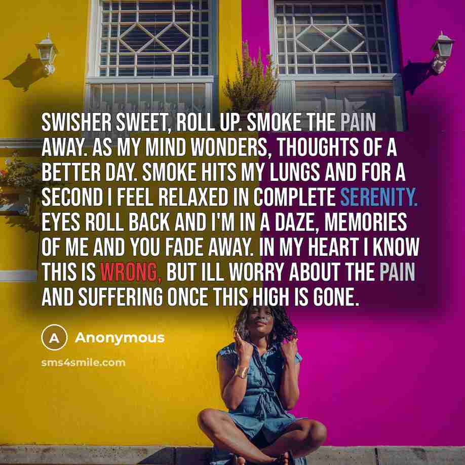 “Swisher sweet, roll up. smoke the pain away. as my mind wonders, thoughts of a better day. smoke hits my lungs and for a second I feel relaxed in complete serenity. eyes roll back and I'm in a daze, memories of me and you fade away. in my heart I know this is wrong, but ill worry about the pain…” quote by Anonymous