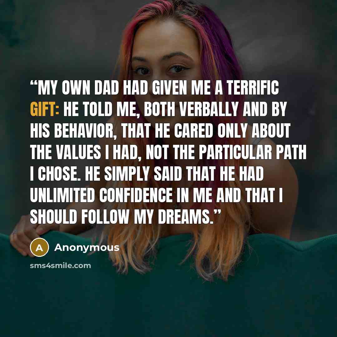 “My own dad had given me a terrific gift: he told me, both verbally and by his behavior, that he cared only about the values I had, not the particular path I chose. He simply said that he had unlimited confidence in me and that I should follow my dreams.” quote by Anonymous