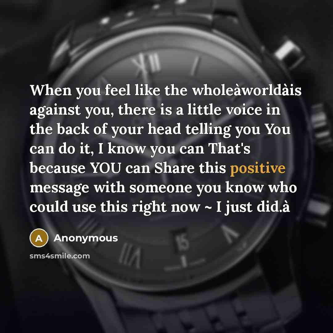 “When you feel like the wholeàworldàis against you, there is a little voice in the back of your head telling you You can do it, I know you can That's because YOU can Share this positive message with someone you know who could use this right now ~ I just did.à” quote by Anonymous