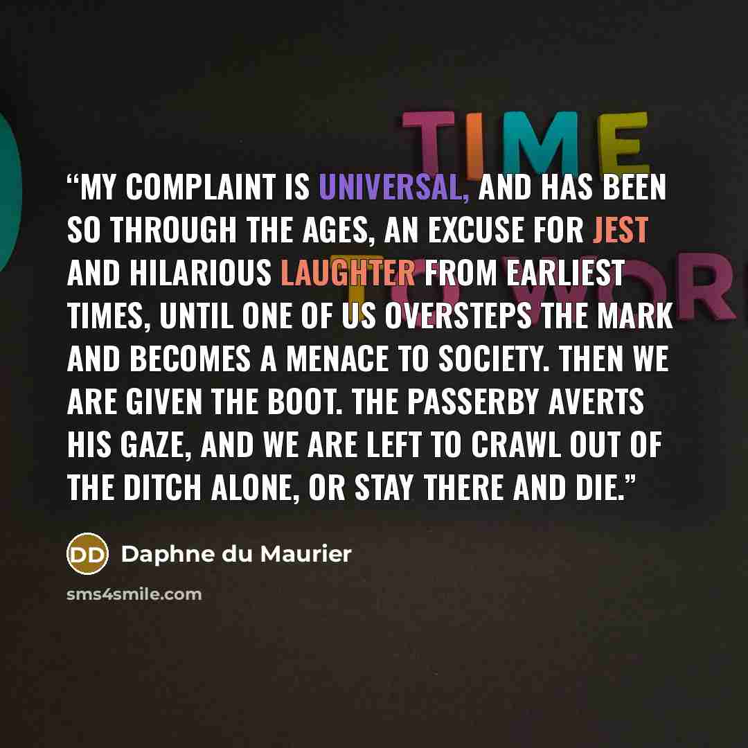 “My complaint is universal, and has been so through the ages, an excuse for jest and hilarious laughter from earliest times, until one of us oversteps the mark and becomes a menace to society. Then we are given the boot. The passerby averts his gaze, and we are left to crawl out of the ditch alone…” quote by Daphne du Maurier