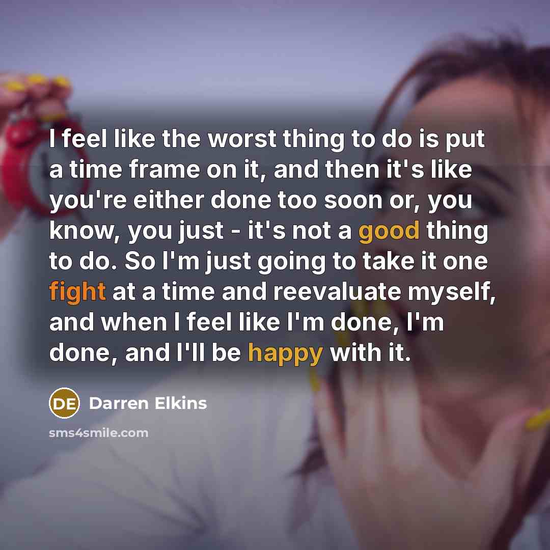 “I feel like the worst thing to do is put a time frame on it, and then it's like you're either done too soon or, you know, you just - it's not a good thing to do. So I'm just going to take it one fight at a time and reevaluate myself, and when I feel like I'm done, I'm done, and I'll be happy with…” quote by Darren Elkins