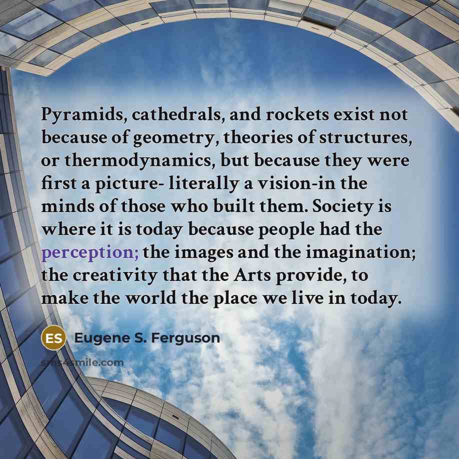 “Pyramids, cathedrals, and rockets exist not because of geometry, theories of structures, or thermodynamics, but because they were first a picture- literally a vision-in the minds of those who built them. Society is where it is today because people had the perception; the images and the…” quote by Eugene S. Ferguson