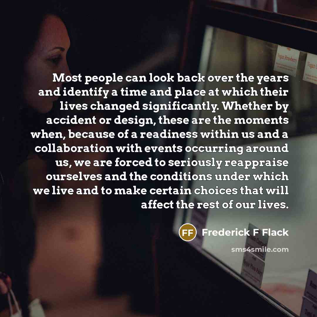 “Most people can look back over the years and identify a time and place at which their lives changed significantly. Whether by accident or design, these are the moments when, because of a readiness within us and a collaboration with events occurring around us, we are forced to seriously reappraise…” quote by Frederick F Flack