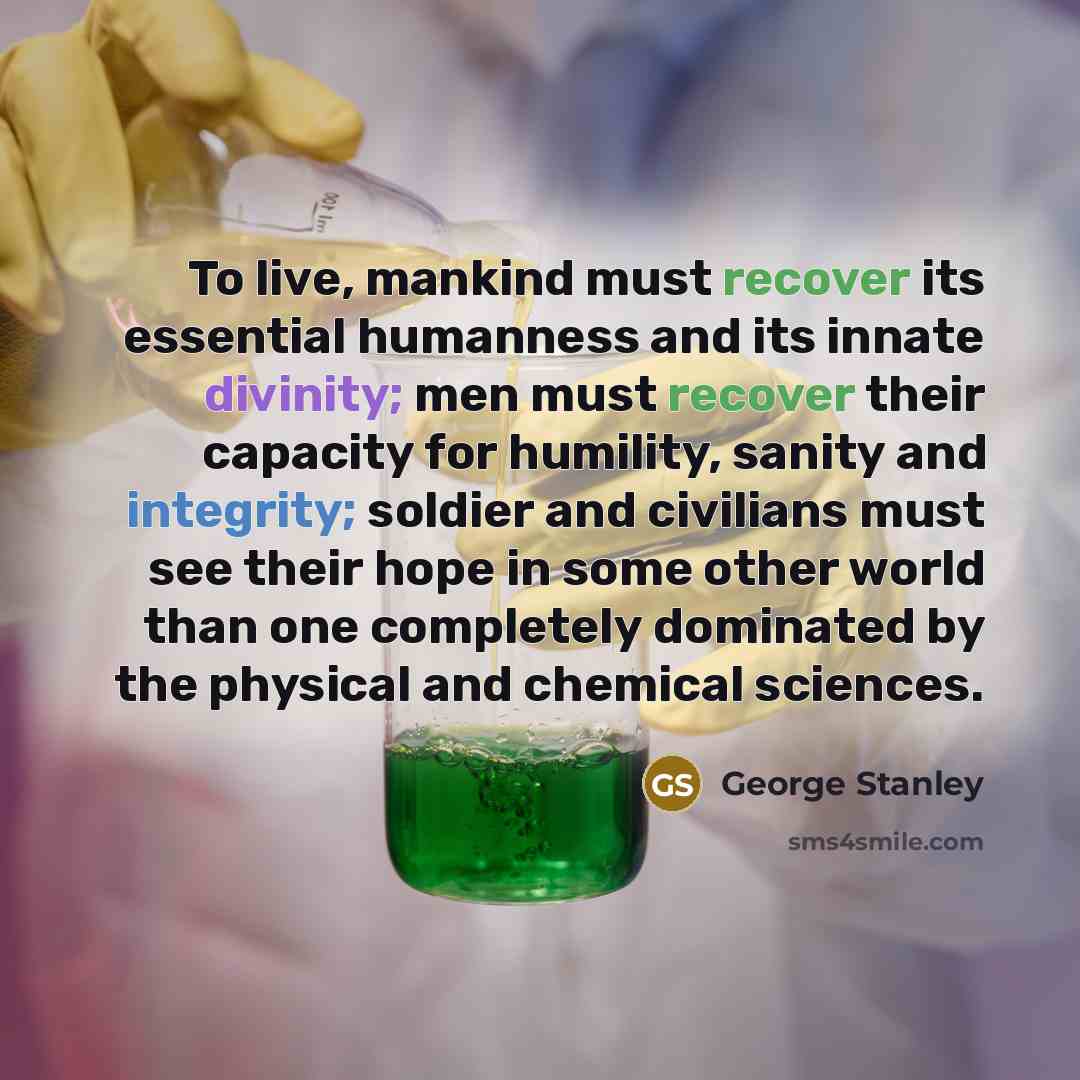“To live, mankind must recover its essential humanness and its innate divinity; men must recover their capacity for humility, sanity and integrity; soldier and civilians must see their hope in some other world than one completely dominated by the physical and chemical sciences.” quote by George Stanley