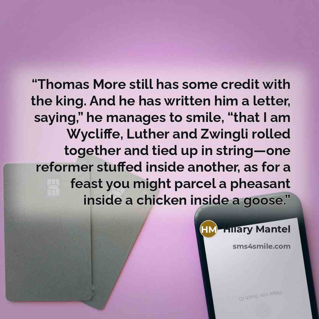 “Thomas More still has some credit with the king. And he has written him a letter, saying,” he manages to smile, “that I am Wycliffe, Luther and Zwingli rolled together and tied up in string—one reformer stuffed inside another, as for a feast you might parcel a pheasant inside a chicken inside a…” quote by Hilary Mantel