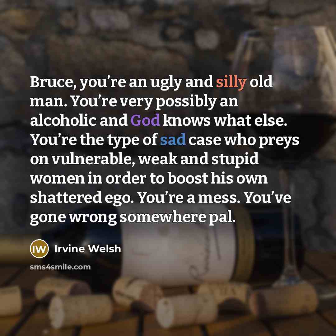 “Bruce, you’re an ugly and silly old man. You’re very possibly an alcoholic and God knows what else. You’re the type of sad case who preys on vulnerable, weak and stupid women in order to boost his own shattered ego. You’re a mess. You’ve gone wrong somewhere pal.” quote by Irvine Welsh