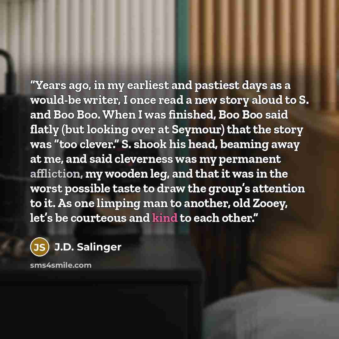 “Years ago, in my earliest and pastiest days as a would-be writer, I once read a new story aloud to S. and Boo Boo. When I was finished, Boo Boo said flatly (but looking over at Seymour) that the story was “too clever.” S. shook his head, beaming away at me, and said cleverness was my permanent…” quote by J.D. Salinger