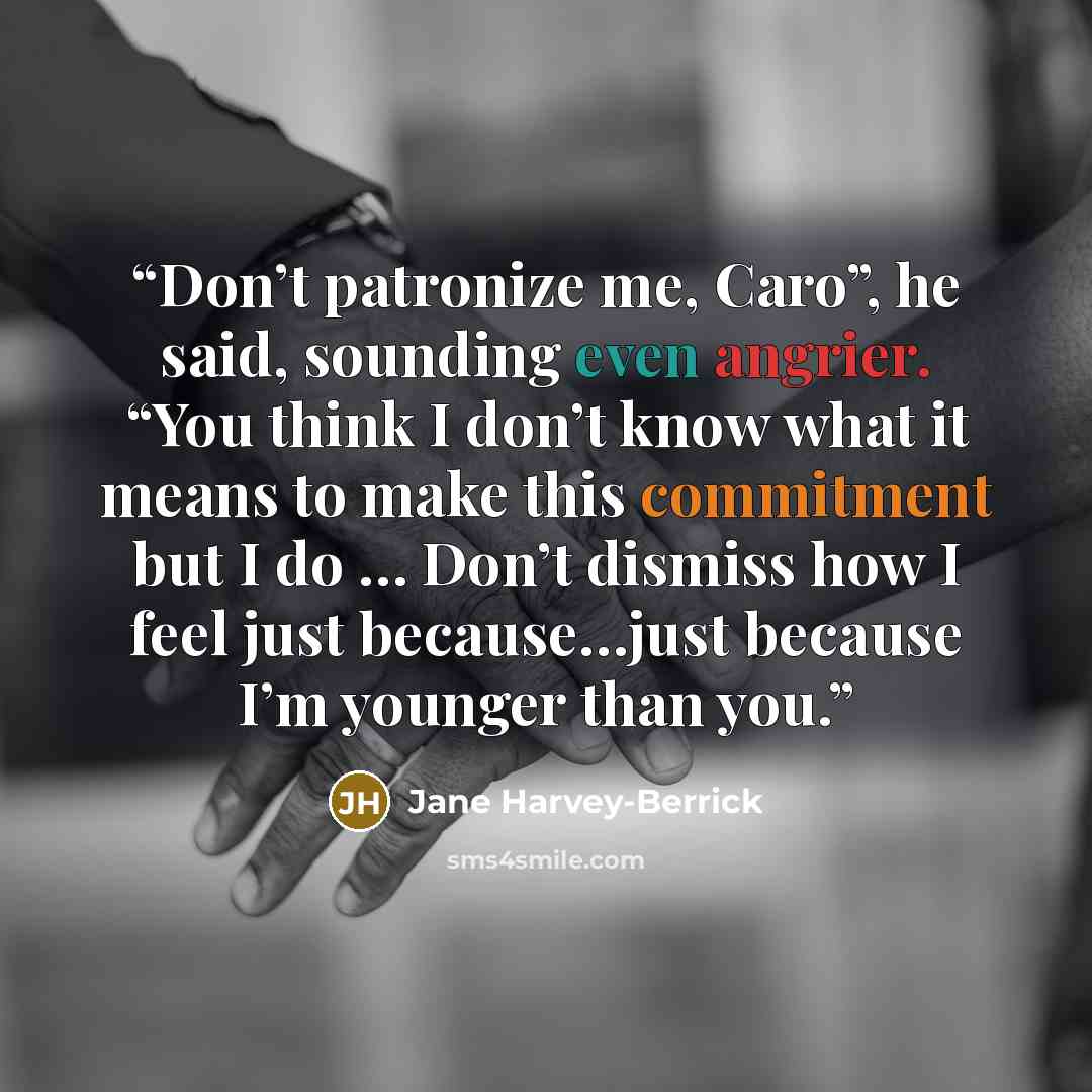 “Don’t patronize me, Caro”, he said, sounding even angrier. “You think I don’t know what it means to make this commitment but I do … Don’t dismiss how I feel just because…just because I’m younger than you.” quote by Jane Harvey-Berrick