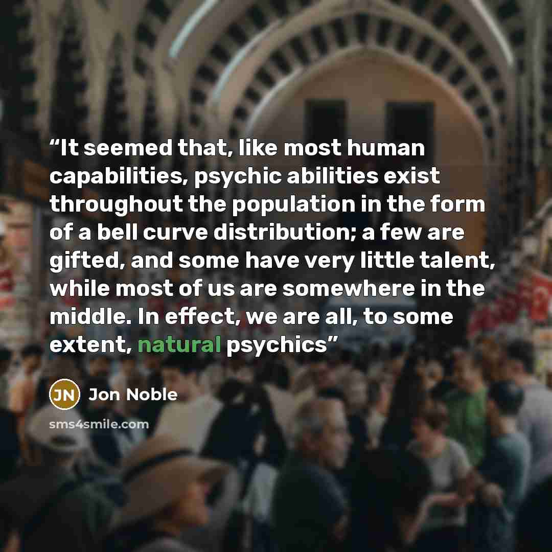 “It seemed that, like most human capabilities, psychic abilities exist throughout the population in the form of a bell curve distribution; a few are gifted, and some have very little talent, while most of us are somewhere in the middle. In effect, we are all, to some extent, natural psychics” quote by Jon Noble