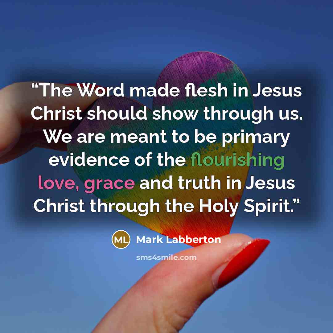 “The Word made flesh in Jesus Christ should show through us. We are meant to be primary evidence of the flourishing love, grace and truth in Jesus Christ through the Holy Spirit.” quote by Mark Labberton