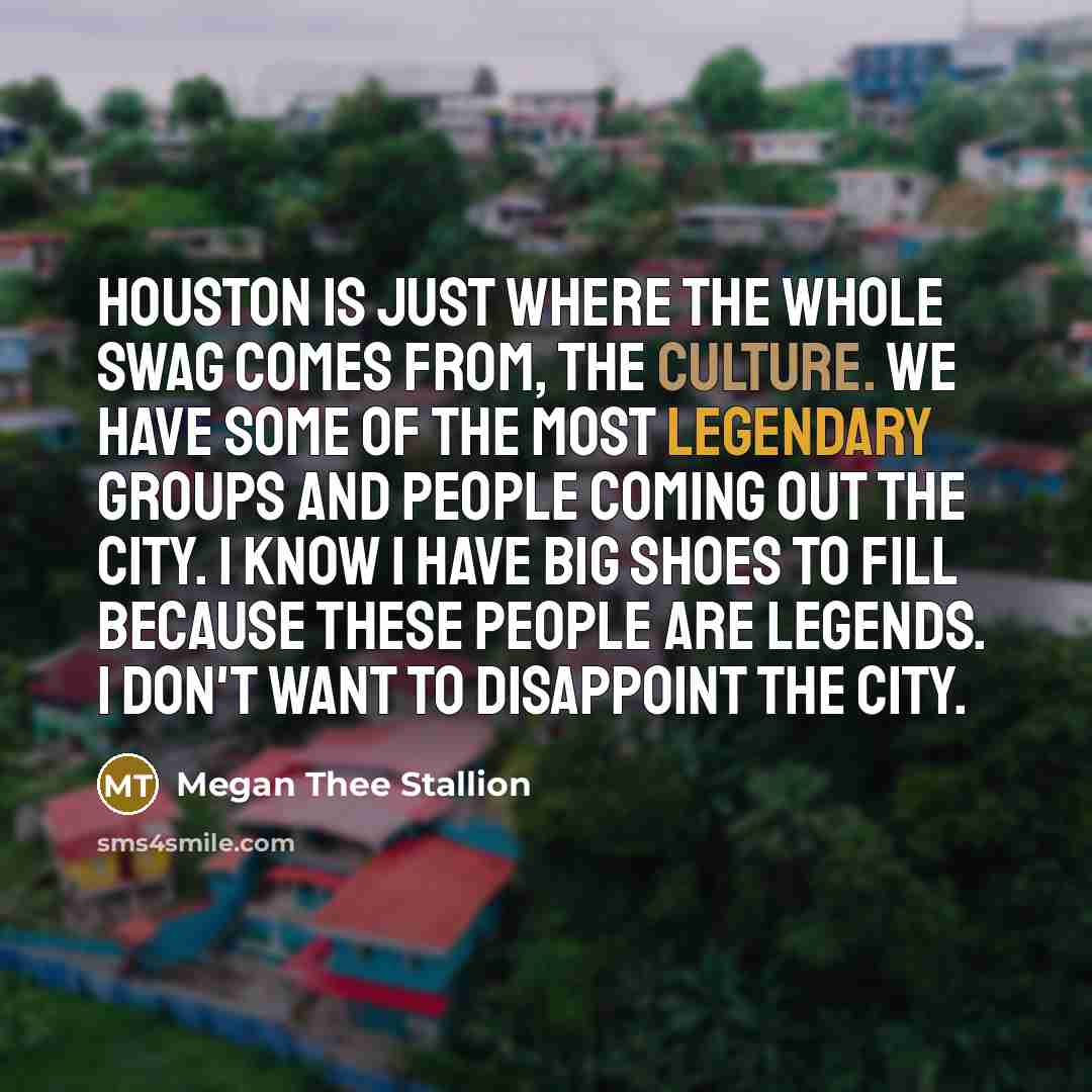 “Houston is just where the whole swag comes from, the culture. We have some of the most legendary groups and people coming out the city. I know I have big shoes to fill because these people are legends. I don't want to disappoint the city.” quote by Megan Thee Stallion