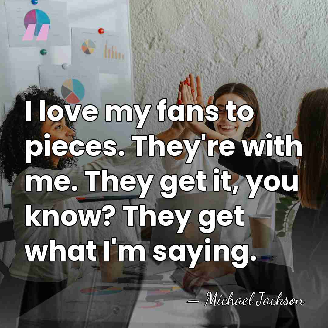 I love my fans to pieces. They're with me. They get it,&hellip; - Michael Jackson