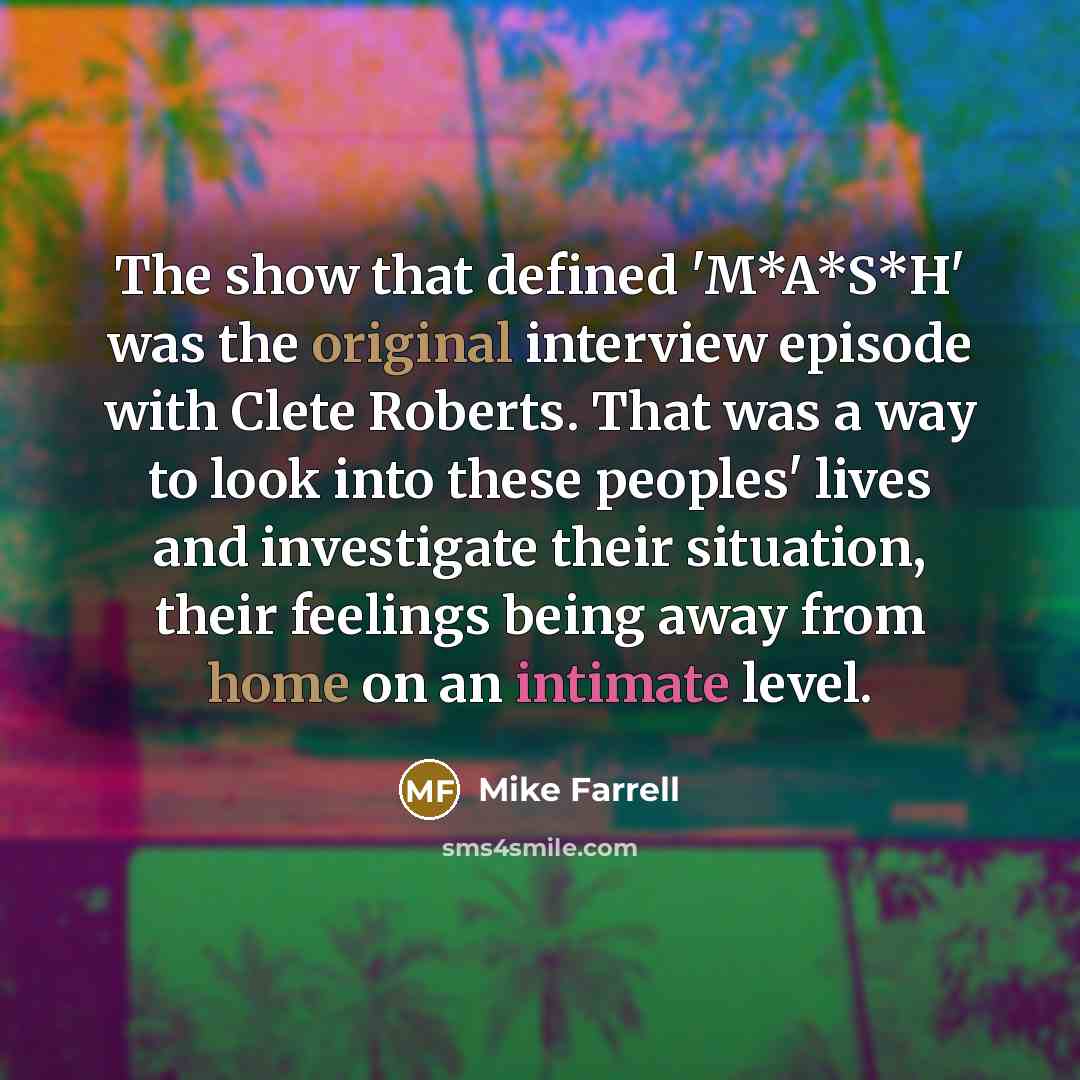 “The show that defined 'M*A*S*H' was the original interview episode with Clete Roberts. That was a way to look into these peoples' lives and investigate their situation, their feelings being away from home on an intimate level.” quote by Mike Farrell