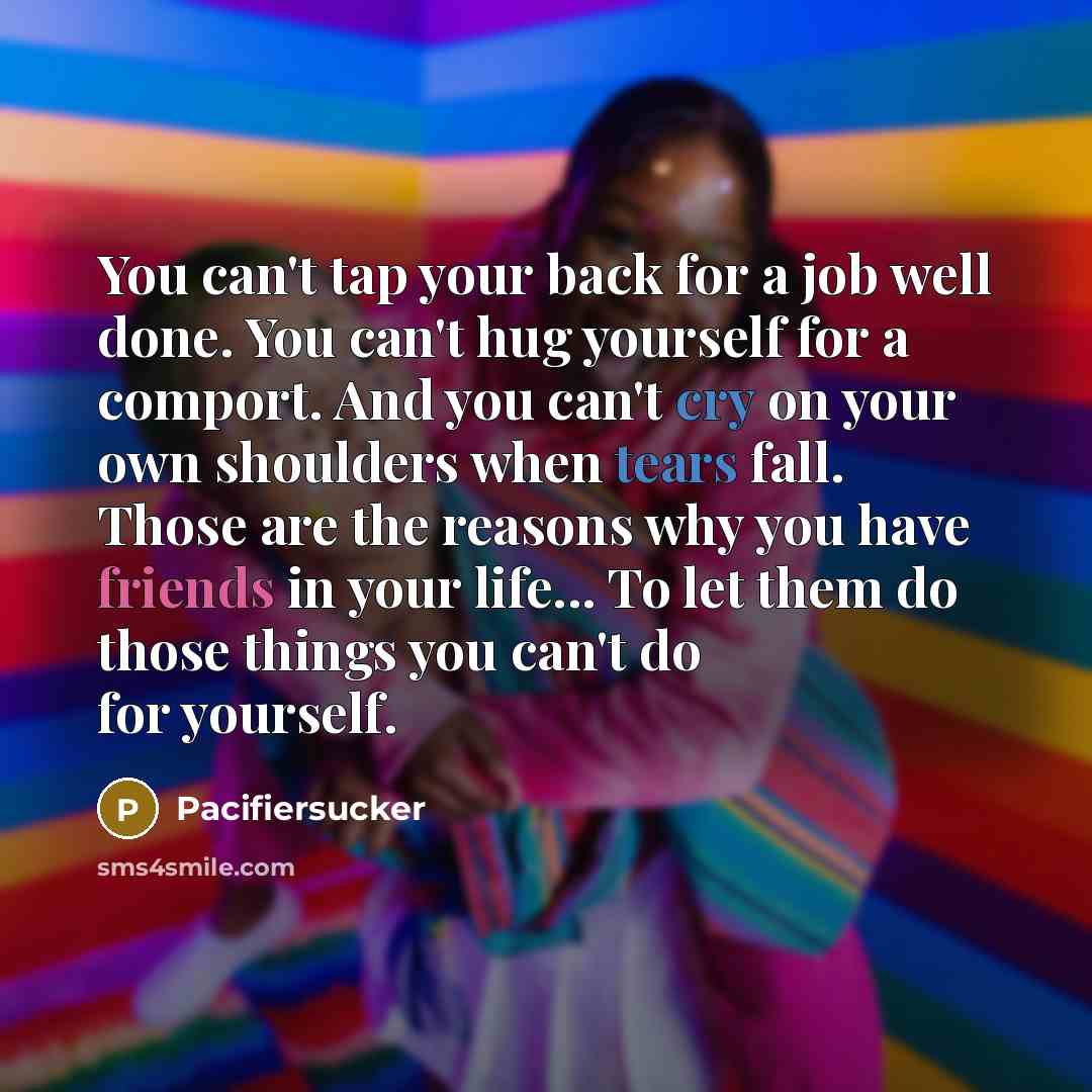 “You can't tap your back for a job well done. You can't hug yourself for a comport. And you can't cry on your own shoulders when tears fall. Those are the reasons why you have friends in your life... To let them do those things you can't do for yourself.” quote by Pacifiersucker