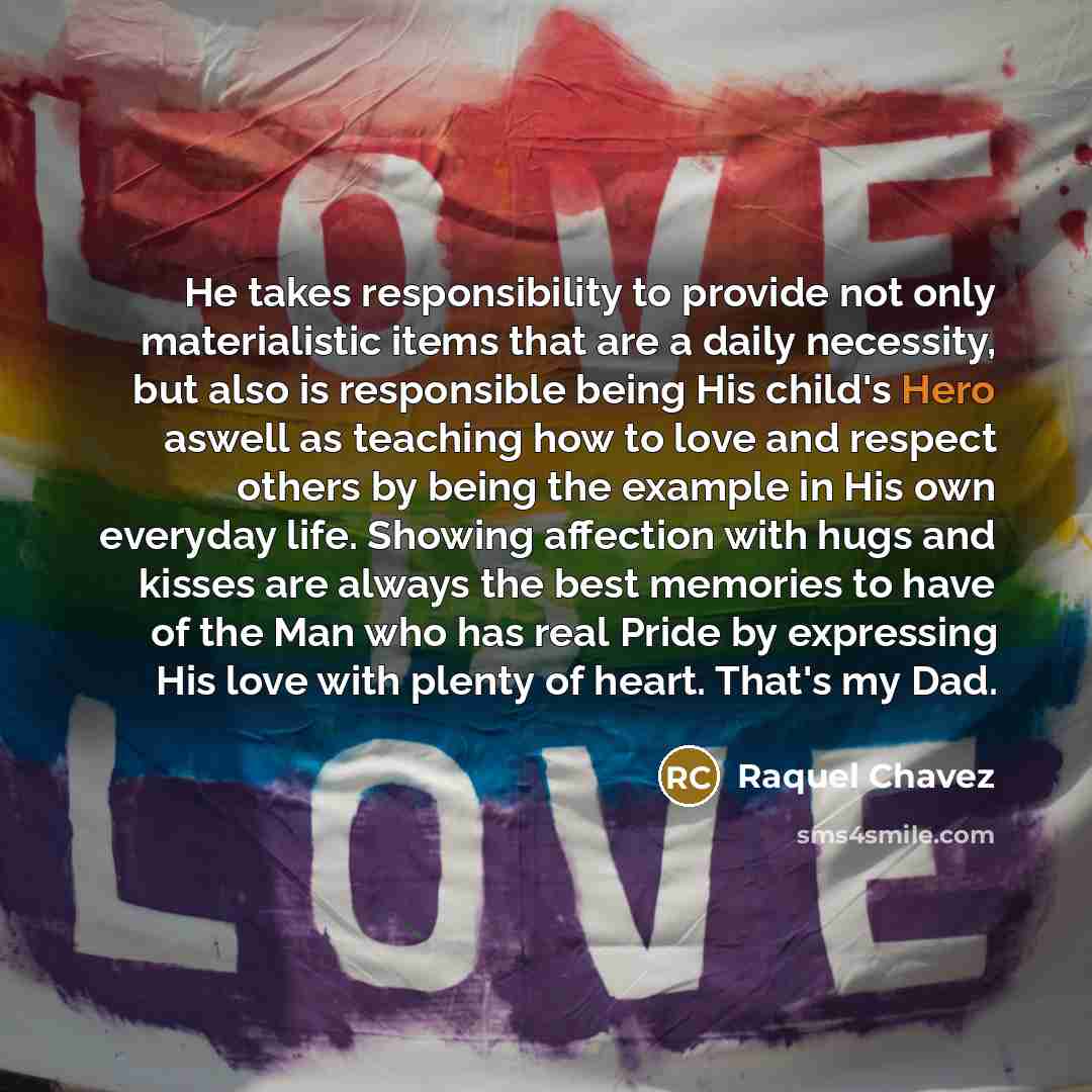 “He takes responsibility to provide not only materialistic items that are a daily necessity, but also is responsible being His child's Hero aswell as teaching how to love and respect others by being the example in His own everyday life. Showing affection with hugs and kisses are always the best…” quote by Raquel Chavez