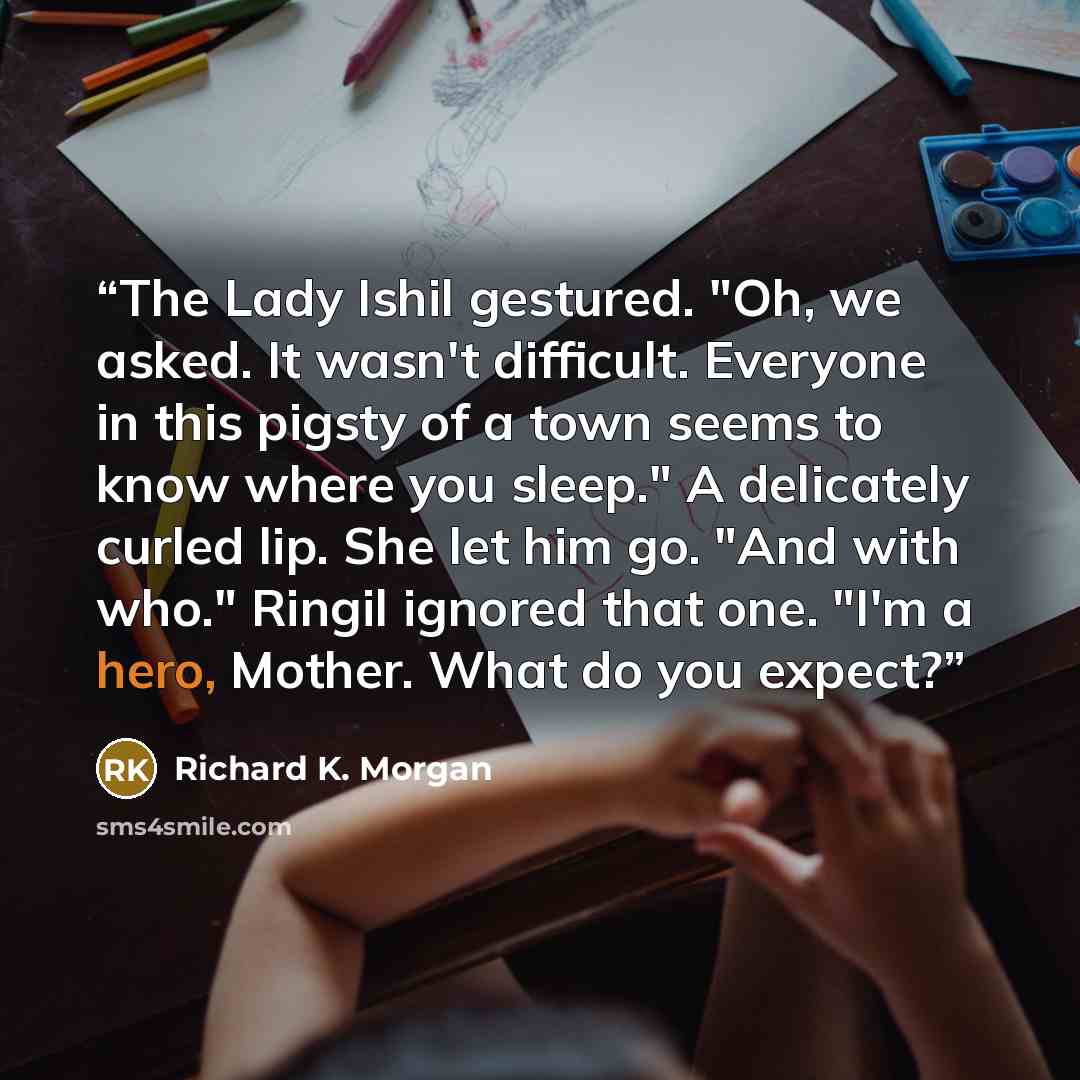 “The Lady Ishil gestured. "Oh, we asked. It wasn't difficult. Everyone in this pigsty of a town seems to know where you sleep." A delicately curled lip. She let him go. "And with who." Ringil ignored that one. "I'm a hero, Mother. What do you expect?” quote by Richard K. Morgan